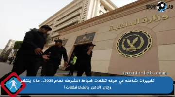 تغييرات شاملة في حركة تنقلات ضباط الشرطة لعام 2025.. ماذا ينتظر رجال الأمن بالمحافظات؟